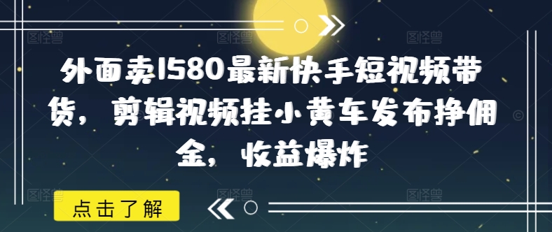 外面卖1580最新快手短视频带货，剪辑视频挂小黄车发布挣佣金，收益爆炸-壹选网