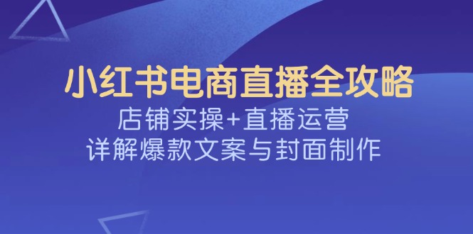 （14410期）小红书电商直播全攻略，店铺实操+直播运营，详解爆款文案与封面制作-壹选网